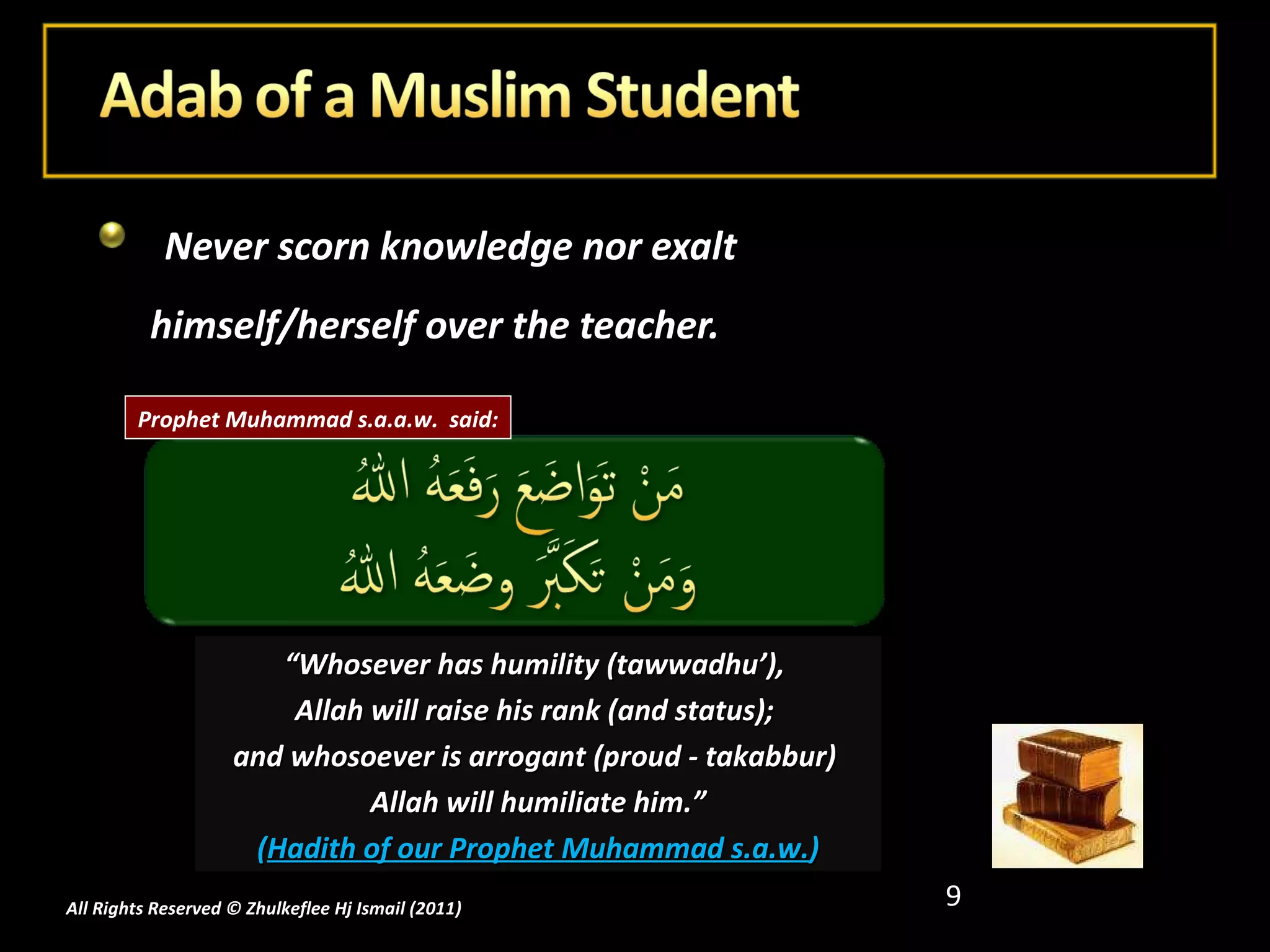 Never scorn knowledge nor exalt himself/herself over the teacher. All Rights Reserved © Zhulkeflee Hj Ismail (2011 ) “ Whosever has humility (tawwadhu’),  Allah will raise his rank (and status);  and whosoever is arrogant (proud - takabbur)  Allah will humiliate him.” ( Hadith of our Prophet Muhammad s.a.w. ) Prophet Muhammad s.a.a.w.  said: 