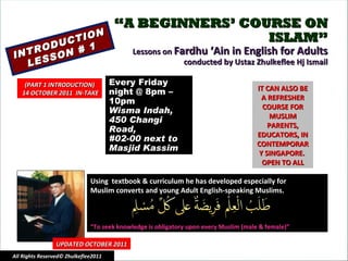 “ A BEGINNERS’ COURSE ON ISLAM” Lessons on  Fardhu ‘Ain in English for Adults conducted by Ustaz Zhulkeflee Hj Ismail INTRODUCTION LESSON # 1 Using  textbook & curriculum he has developed especially for  Muslim converts and young Adult English-speaking Muslims.  “ To seek knowledge is obligatory upon every Muslim (male & female)” IT CAN ALSO BE A REFRESHER COURSE FOR MUSLIM PARENTS, EDUCATORS, IN CONTEMPORARY SINGAPORE.  OPEN TO ALL UPDATED OCTOBER 2011 Every Friday night @ 8pm – 10pm Wisma Indah, 450 Changi Road,  #02-00 next to Masjid Kassim All Rights Reserved© Zhulkeflee2011 (PART 1 INTRODUCTION) 14 OCTOBER 2011  IN-TAKE 