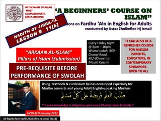“ A BEGINNERS’ COURSE ON ISLAM” Lessons on  Fardhu ‘Ain in English for Adults conducted by Ustaz Zhulkeflee Hj Ismail HADITH OF JIBRA-’IL LESSON #  11[b] Using  textbook & curriculum he has developed especially for  Muslim converts and young Adult English-speaking Muslims.  “ To seek knowledge is obligatory upon every Muslim (male & female)” IT CAN ALSO BE A REFRESHER COURSE FOR MUSLIM PARENTS, EDUCATORS, IN CONTEMPORARY SINGAPORE.  OPEN TO ALL UPDATED January 2012 Every Friday night @ 8pm – 10pm Wisma Indah, 450 Changi Road,  #02-00 next to Masjid Kassim All Rights Reserved© Zhulkeflee Hj Ismail (2011) “ ARKAAN AL-ISLAM” Pillars of Islam (Submission) IN THE NAME OF ALLAH, MOST COMPASSIONATE, MOST MERCIFUL PRE-REQUISITE BEFORE  PERFORMANCE OF SWOLAH 