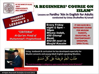 “ A BEGINNERS’ COURSE ON ISLAM” Lessons on  Fardhu ‘Ain in English for Adults conducted by Ustaz Zhulkeflee Hj Ismail TAU H EED - RISAALAH LESSON # 3 Using  textbook & curriculum he has developed especially for  Muslim converts and young Adult English-speaking Muslims.  “ To seek knowledge is obligatory upon every Muslim (male & female)” IT CAN ALSO BE A REFRESHER COURSE FOR MUSLIM PARENTS, EDUCATORS, IN CONTEMPORARY SINGAPORE.  OPEN TO ALL UPDATED NOVEMBER 2011 Every Friday night @ 8pm – 10pm Wisma Indah, 450 Changi Road,  #02-00 next to Masjid Kassim All Rights Reserved© Zhulkeflee Hj Ismail (2011) “ CRITERIA” Al-Qur’an: Proof of  Muhammad’s Prophethood. IN THE NAME OF ALLAH, MOST COMPASSIONATE, MOST MERCIFUL 