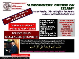 “ A BEGINNERS’ COURSE ON ISLAM” Lessons on  Fardhu ‘Ain in English for Adults conducted by Ustaz Zhulkeflee Hj Ismail HADITH OF JIBRA-’IL LESSON # 7 Using  textbook & curriculum he has developed especially for  Muslim converts and young Adult English-speaking Muslims.  “ To seek knowledge is obligatory upon every Muslim (male & female)” IT CAN ALSO BE A REFRESHER COURSE FOR MUSLIM PARENTS, EDUCATORS, IN CONTEMPORARY SINGAPORE.  OPEN TO ALL UPDATED DECEMBER 2011 Every Friday night @ 8pm – 10pm Wisma Indah, 450 Changi Road,  #02-00 next to Masjid Kassim All Rights Reserved© Zhulkeflee Hj Ismail (2011) “ ARKAAN AL-IIMAN” Articles of Faith / Belief IN THE NAME OF ALLAH, MOST COMPASSIONATE, MOST MERCIFUL BELIEVE IN HIS  MESSENGERS (PROPHETS) 