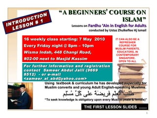 “ A BEGINNERS’ COURSE ON ISLAM” Lessons on  Fardhu ‘Ain in English for Adults conducted by Ustaz Zhulkeflee Hj Ismail 16 weekly class starting: 7 May  2010  Every Friday night @ 8pm – 10pm Wisma Indah, 448 Changi Road,  #02-00 next to Masjid Kassim INTRODUCTION LESSON # 1 Using  textbook & curriculum he has developed especially for  Muslim converts and young Adult English-speaking Muslims.  طَلَبُ الْعِلْم فَرِيضَةٌ على كُلِّ مُسْلِم “ To seek knowledge is obligatory upon every Muslim (male & female)” For further information and registration contact  Sameer Abdul Jalil  (9669 8512)  - or e-mail  <sameer_al_abd@yahoo.com> IT CAN ALSO BE A REFRESHER COURSE FOR MUSLIM PARENTS, EDUCATORS, IN CONTEMPORARY SINGAPORE.  OPEN TO ALL THE FIRST LESSON SLIDES  ....... 