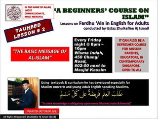 “ A BEGINNERS’ COURSE ON ISLAM” Lessons on  Fardhu ‘Ain in English for Adults conducted by Ustaz Zhulkeflee Hj Ismail TAU H EED LESSON # 2 Using  textbook & curriculum he has developed especially for  Muslim converts and young Adult English-speaking Muslims.  “ To seek knowledge is obligatory upon every Muslim (male & female)” IT CAN ALSO BE A REFRESHER COURSE FOR MUSLIM PARENTS, EDUCATORS, IN CONTEMPORARY SINGAPORE.  OPEN TO ALL UPDATED OCTOBER 2011 Every Friday night @ 8pm – 10pm Wisma Indah, 450 Changi Road,  #02-00 next to Masjid Kassim All Rights Reserved© Zhulkeflee Hj Ismail (2011) “ THE BASIC MESSAGE OF  AL-ISLAM” IN THE NAME OF ALLAH, MOST COMPASSIONATE, MOST MERCIFUL 