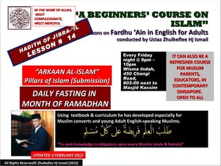 “ A BEGINNERS’ COURSE ON ISLAM” Lessons on  Fardhu ‘Ain in English for Adults conducted by Ustaz Zhulkeflee Hj Ismail HADITH OF JIBRA-’IL LESSON #  14 Using  textbook & curriculum he has developed especially for  Muslim converts and young Adult English-speaking Muslims.  “ To seek knowledge is obligatory upon every Muslim (male & female)” IT CAN ALSO BE A REFRESHER COURSE FOR MUSLIM PARENTS, EDUCATORS, IN CONTEMPORARY SINGAPORE.  OPEN TO ALL UPDATED 3 FEBRUARY 2012 Every Friday night @ 8pm – 10pm Wisma Indah, 450 Changi Road,  #02-00 next to Masjid Kassim “ ARKAAN AL-ISLAM” Pillars of Islam (Submission) IN THE NAME OF ALLAH, MOST COMPASSIONATE, MOST MERCIFUL DAILY FASTING IN  MONTH OF RAMADHAN All Rights Reserved© Zhulkeflee Hj Ismail (2012) 