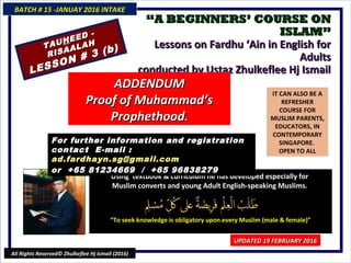 ““A BEGINNERS’ COURSE ONA BEGINNERS’ COURSE ON
ISLAM”ISLAM”
Lessons on Fardhu ‘Ain in English forLessons on Fardhu ‘Ain in English for
AdultsAdults
conducted by Ustaz Zhulkeflee Hj Ismailconducted by Ustaz Zhulkeflee Hj Ismail
IT CAN ALSO BE A
REFRESHER
COURSE FOR
MUSLIM PARENTS,
EDUCATORS, IN
CONTEMPORARY
SINGAPORE.
OPEN TO ALL
Using textbook & curriculum he has developed especially forUsing textbook & curriculum he has developed especially for
Muslim converts and young Adult English-speaking Muslims.Muslim converts and young Adult English-speaking Muslims.
““To seek knowledge is obligatory upon every Muslim (male & female)”To seek knowledge is obligatory upon every Muslim (male & female)”
For further information and registrationFor further information and registration
contact Econtact E -mail :-mail :
ad.fardhayn.sg@gmail.comad.fardhayn.sg@gmail.com
or +65 81234669 / +65 96838279or +65 81234669 / +65 96838279
BATCH # 15 -JANUAY 2016 INTAKEBATCH # 15 -JANUAY 2016 INTAKE
UPDATED 19 FEBRUARY 2016UPDATED 19 FEBRUARY 2016
All Rights Reserved© Zhulkeflee Hj Ismail (2016)
TAUTAUHHEED -
EED -
RISAALAH
RISAALAH
LESSON # 3 (b)
LESSON # 3 (b)
ADDENDUMADDENDUM
Proof of Muhammad’sProof of Muhammad’s
ProphethoodProphethood..
 