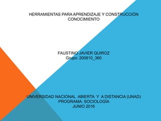 HERRAMIENTAS PARA APRENDIZAJE Y CONSTRUCCIÓN
CONOCIMIENTO
FAUSTINO JAVIER QUIROZ
Grupo: 200610_360
UNIVERSIDAD NACIONAL ABIERTA Y A DISTANCIA (UNAD)
PROGRAMA: SOCIOLOGÍA
JUNIO 2016
 