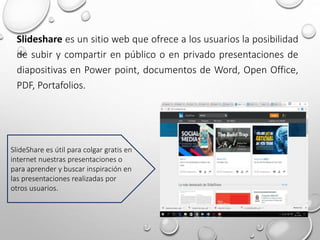 Slideshare es un sitio web que ofrece a los usuarios la posibilidad
de subir y compartir en público o en privado presentaciones de
diapositivas en Power point, documentos de Word, Open Office,
PDF, Portafolios.
SlideShare es útil para colgar gratis en
internet nuestras presentaciones o
para aprender y buscar inspiración en
las presentaciones realizadas por
otros usuarios.
 