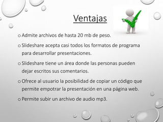 oAdmite archivos de hasta 20 mb de peso.
oSlideshare acepta casi todos los formatos de programa
para desarrollar presentaciones.
oSlideshare tiene un área donde las personas pueden
dejar escritos sus comentarios.
oOfrece al usuario la posibilidad de copiar un código que
permite empotrar la presentación en una página web.
oPermite subir un archivo de audio mp3.
Ventajas
 