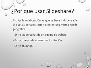 oFacilita la colaboración ya que se hace indispensable
el que las personas estén o no en una misma región
geográfica :
- Entre las personas de un equipo de trabajo.
- Entre colegas de una misma institución
- Entre alumnos.
¿Por que usar Slideshare?
 