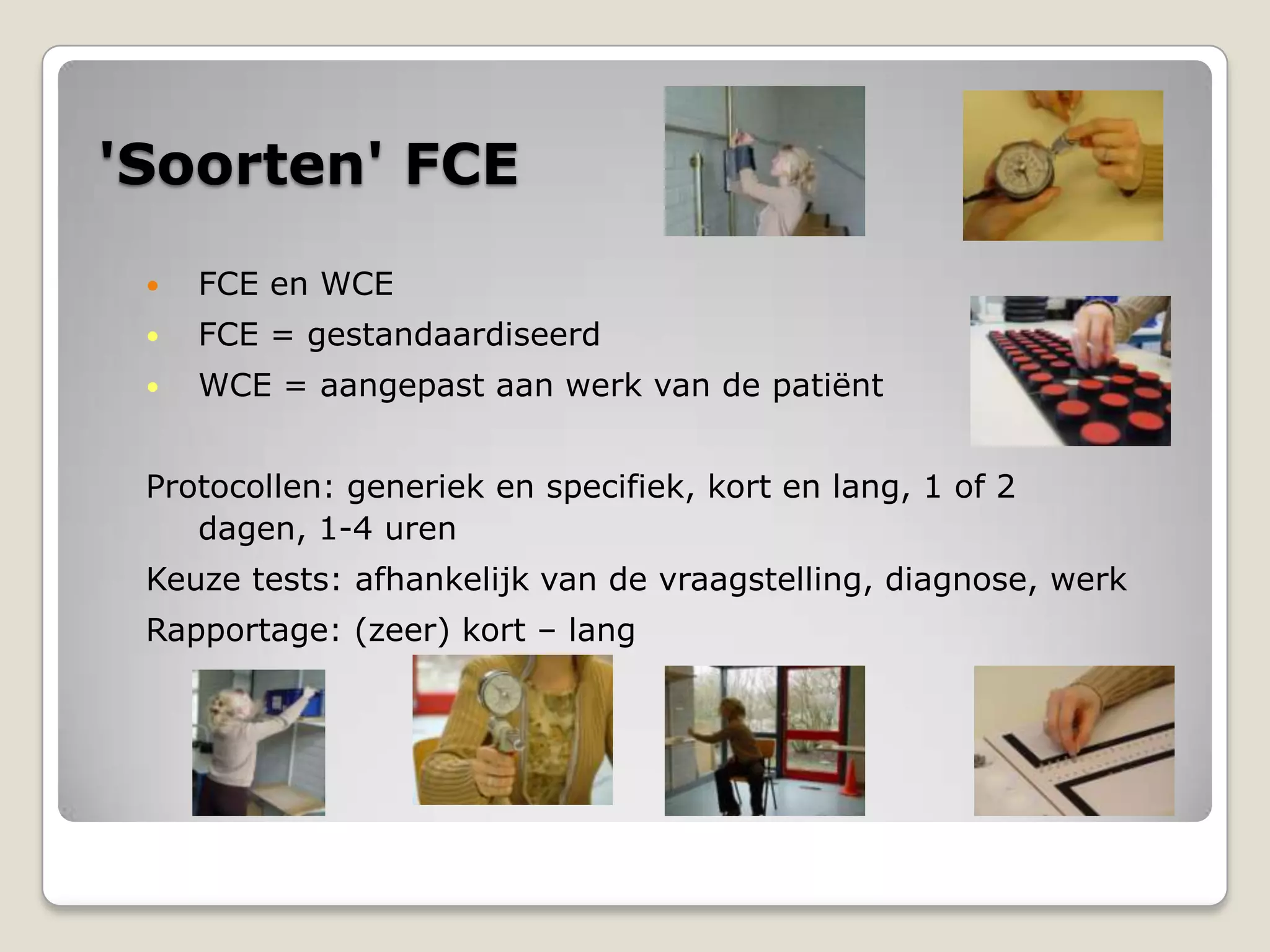 'Soorten' FCE
 FCE en WCE
 FCE = gestandaardiseerd
 WCE = aangepast aan werk van de patiënt
Protocollen: generiek en specifiek, kort en lang, 1 of 2
dagen, 1-4 uren
Keuze tests: afhankelijk van de vraagstelling, diagnose, werk
Rapportage: (zeer) kort – lang
 