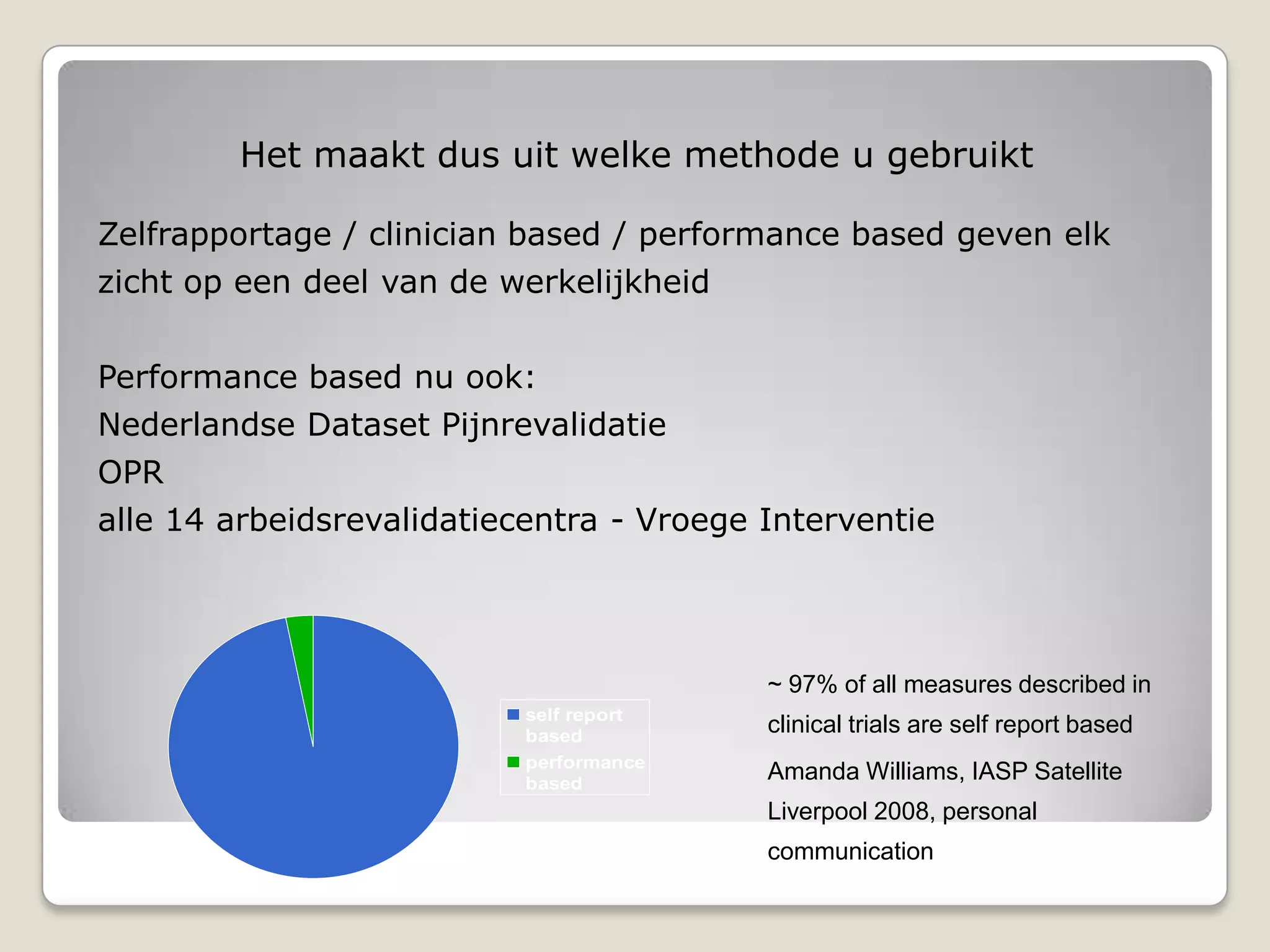 Zelfrapportage / clinician based / performance based geven elk
zicht op een deel van de werkelijkheid
Performance based nu ook:
Nederlandse Dataset Pijnrevalidatie
OPR
alle 14 arbeidsrevalidatiecentra - Vroege Interventie
self report
based
performance
based
~ 97% of all measures described in
clinical trials are self report based
Amanda Williams, IASP Satellite
Liverpool 2008, personal
communication
Het maakt dus uit welke methode u gebruikt
 