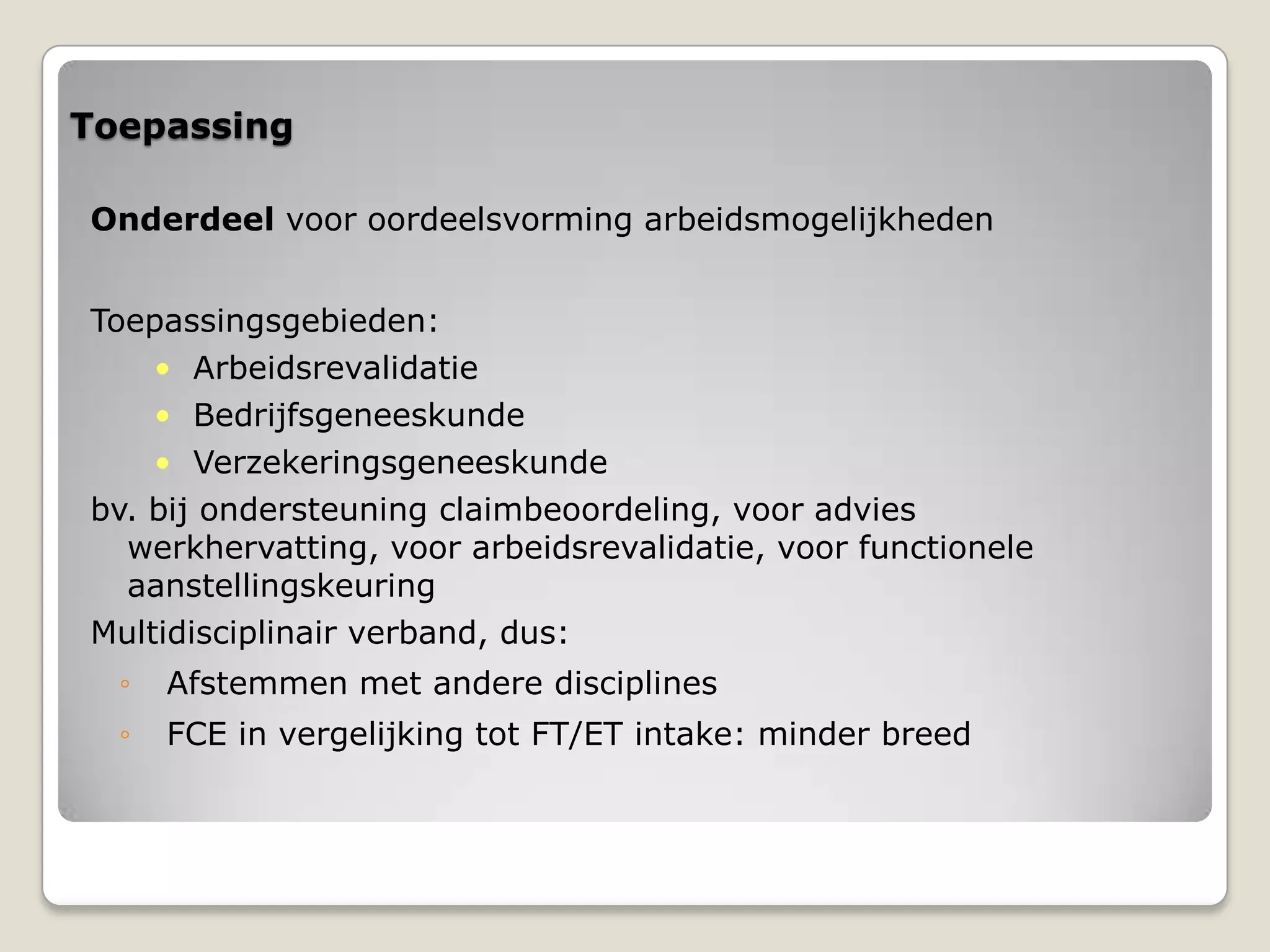 Toepassing
Onderdeel voor oordeelsvorming arbeidsmogelijkheden
Toepassingsgebieden:
• Arbeidsrevalidatie
• Bedrijfsgeneeskunde
• Verzekeringsgeneeskunde
bv. bij ondersteuning claimbeoordeling, voor advies
werkhervatting, voor arbeidsrevalidatie, voor functionele
aanstellingskeuring
Multidisciplinair verband, dus:
◦ Afstemmen met andere disciplines
◦ FCE in vergelijking tot FT/ET intake: minder breed
 