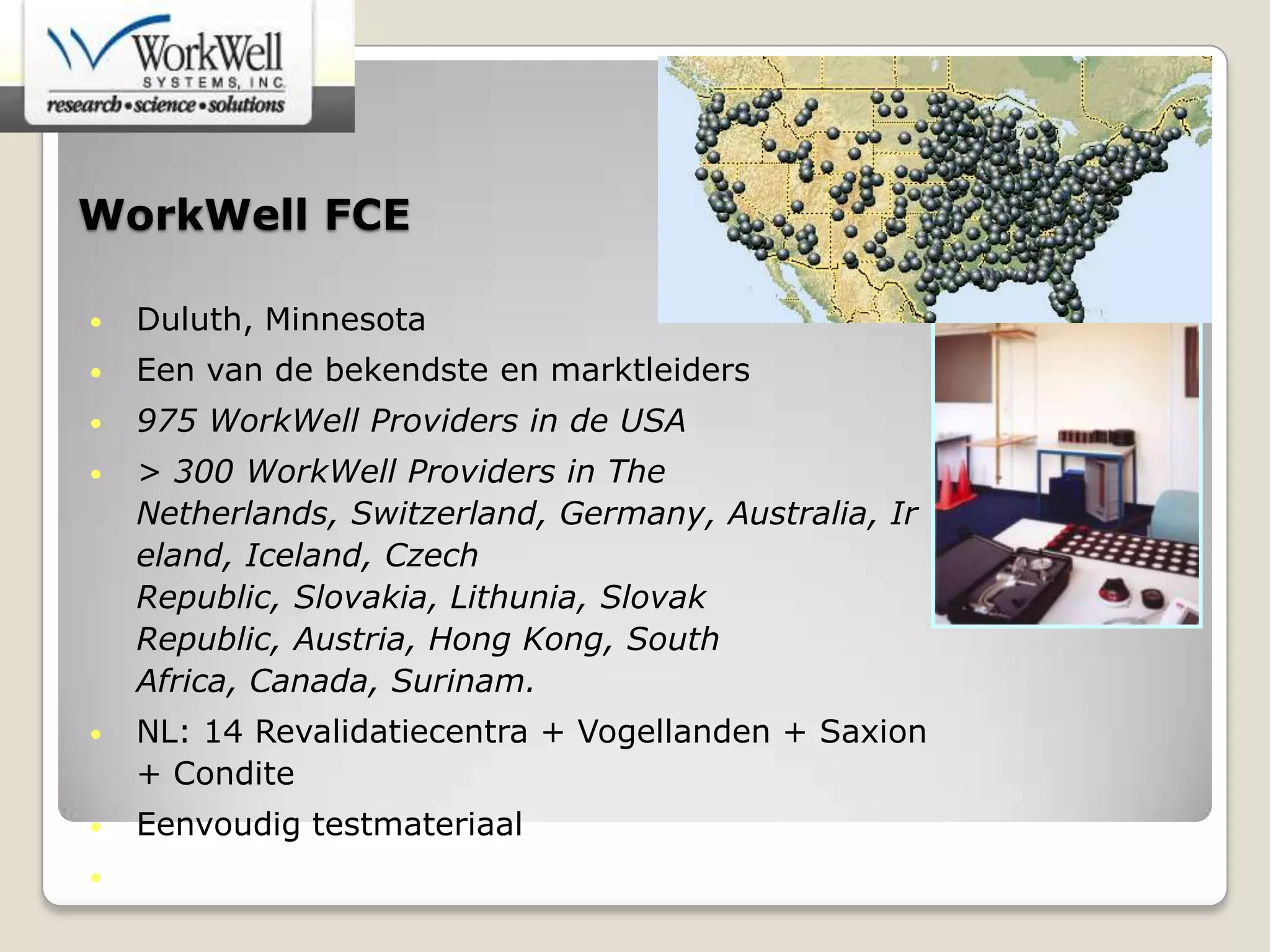 WorkWell FCE
• Duluth, Minnesota
• Een van de bekendste en marktleiders
• 975 WorkWell Providers in de USA
• > 300 WorkWell Providers in The
Netherlands, Switzerland, Germany, Australia, Ir
eland, Iceland, Czech
Republic, Slovakia, Lithunia, Slovak
Republic, Austria, Hong Kong, South
Africa, Canada, Surinam.
• NL: 14 Revalidatiecentra + Vogellanden + Saxion
+ Condite
• Eenvoudig testmateriaal
• Sterkste wetenschappelijke basis
 