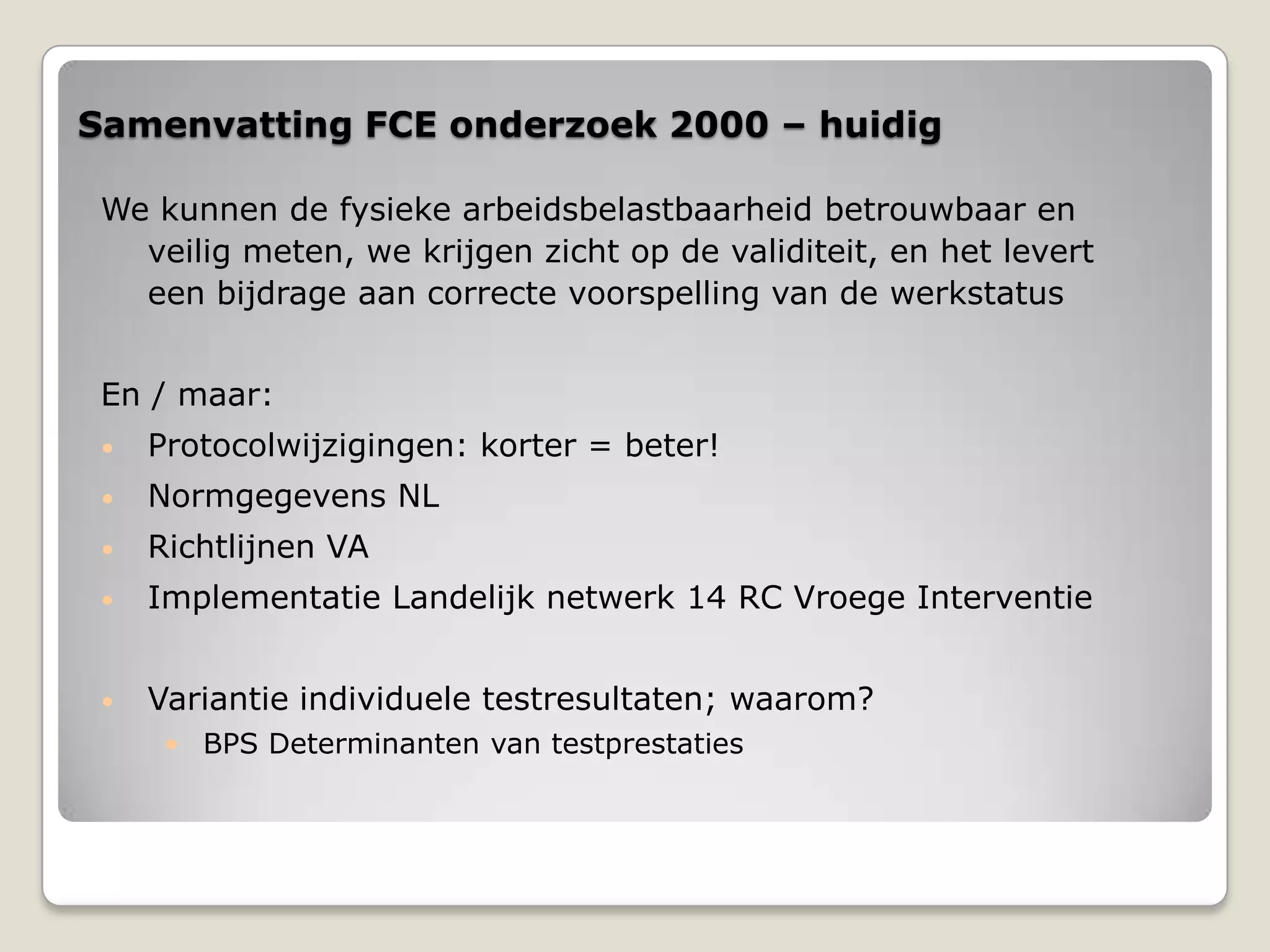 Samenvatting FCE onderzoek 2000 – huidig
We kunnen de fysieke arbeidsbelastbaarheid betrouwbaar en
veilig meten, we krijgen zicht op de validiteit, en het levert
een bijdrage aan correcte voorspelling van de werkstatus
En / maar:
• Protocolwijzigingen: korter = beter!
• Normgegevens NL
• Richtlijnen VA
• Implementatie Landelijk netwerk 14 RC Vroege Interventie
• Variantie individuele testresultaten; waarom?
• BPS Determinanten van testprestaties
 