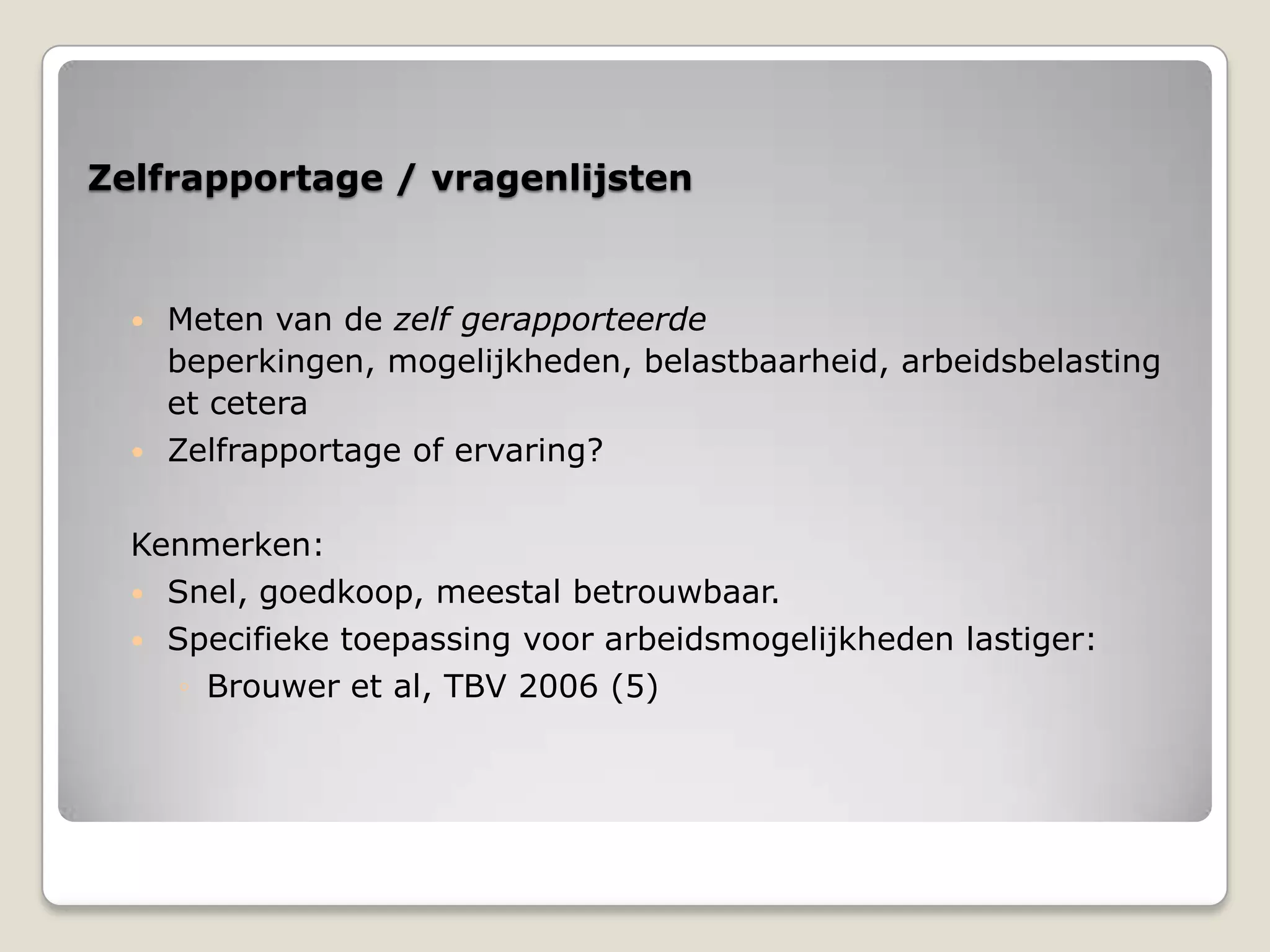 Zelfrapportage / vragenlijsten
 Meten van de zelf gerapporteerde
beperkingen, mogelijkheden, belastbaarheid, arbeidsbelasting
et cetera
 Zelfrapportage of ervaring?
Kenmerken:
 Snel, goedkoop, meestal betrouwbaar.
 Specifieke toepassing voor arbeidsmogelijkheden lastiger:
◦ Brouwer et al, TBV 2006 (5)
 