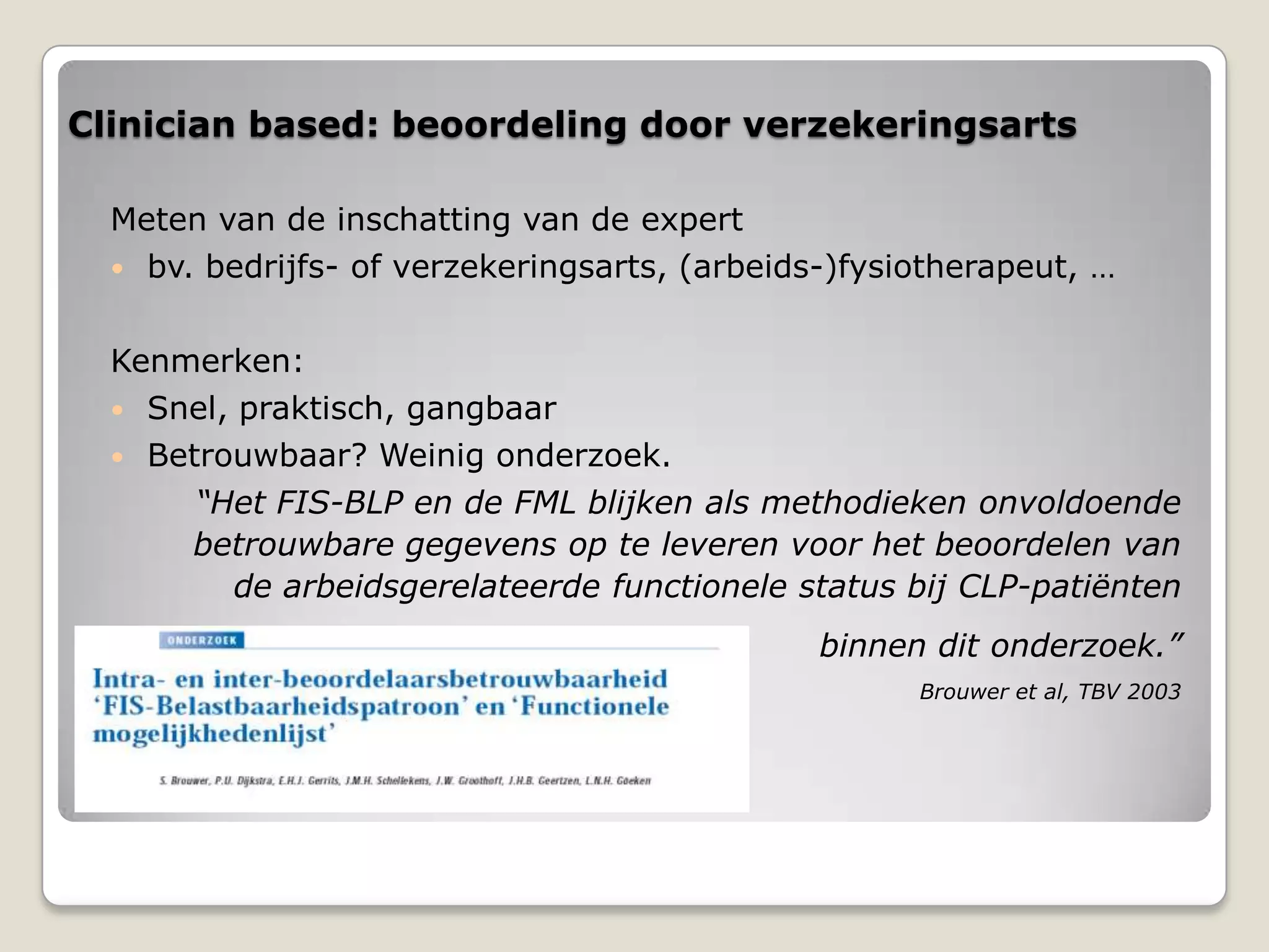 Clinician based: beoordeling door verzekeringsarts
Meten van de inschatting van de expert
 bv. bedrijfs- of verzekeringsarts, (arbeids-)fysiotherapeut, …
Kenmerken:
 Snel, praktisch, gangbaar
 Betrouwbaar? Weinig onderzoek.
“Het FIS-BLP en de FML blijken als methodieken onvoldoende
betrouwbare gegevens op te leveren voor het beoordelen van
de arbeidsgerelateerde functionele status bij CLP-patiënten
binnen dit onderzoek.”
Brouwer et al, TBV 2003
 