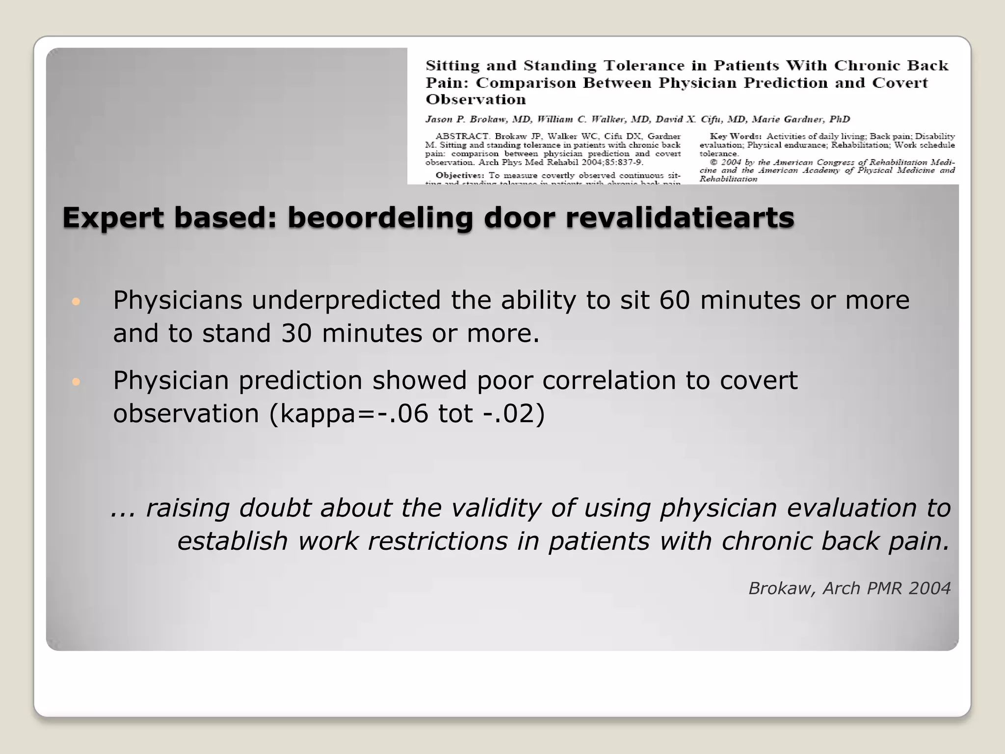 Expert based: beoordeling door revalidatiearts
 Physicians underpredicted the ability to sit 60 minutes or more
and to stand 30 minutes or more.
 Physician prediction showed poor correlation to covert
observation (kappa=-.06 tot -.02)
... raising doubt about the validity of using physician evaluation to
establish work restrictions in patients with chronic back pain.
Brokaw, Arch PMR 2004
 