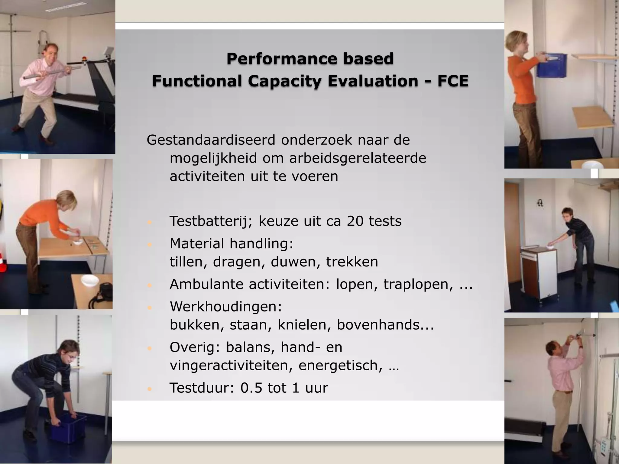 Performance based
Functional Capacity Evaluation - FCE
Gestandaardiseerd onderzoek naar de
mogelijkheid om arbeidsgerelateerde
activiteiten uit te voeren
• Testbatterij; keuze uit ca 20 tests
• Material handling:
tillen, dragen, duwen, trekken
• Ambulante activiteiten: lopen, traplopen, ...
• Werkhoudingen:
bukken, staan, knielen, bovenhands...
• Overig: balans, hand- en
vingeractiviteiten, energetisch, …
• Testduur: 0.5 tot 1 uur
 