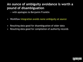 An ounce of ambiguity avoidance is worth a
pound of disambiguation
-- with apologies to Benjamin Franklin
• Workflow integration avoids name ambiguity at source
• Resulting data good for disambiguation of older data
• Resulting data good for compilation of authority records
 