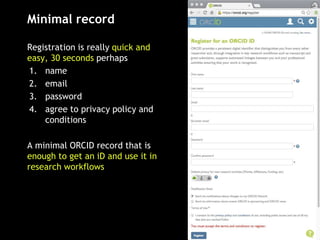 Minimal record
Registration is really quick and
easy, 30 seconds perhaps
1. name
2. email
3. password
4. agree to privacy policy and
conditions
A minimal ORCID record that is
enough to get an iD and use it in
research workflows
 