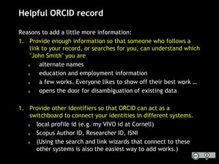 Helpful ORCID record
Reasons to add a little more information:
1. Provide enough information so that someone who follows a
link to your record, or searches for you, can understand which
"John Smith" you are
o alternate names
o education and employment information
o a few works. Everyone likes to show off their best work …
o opens the door for disambiguation of existing data
1. Provide other identifiers so that ORCID can act as a
switchboard to connect your identities in different systems.
o local profile id (e.g. my VIVO id at Cornell)
o Scopus Author ID, Researcher ID, ISNI
o (Using the search and link wizards that connect to these
other systems is also the easiest way to add works.)
 