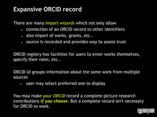 Expansive ORCID record
There are many import wizards which not only allow
o connection of an ORCID record to other identifiers
o also import of works, grants, etc..
o source is recorded and provides way to assess trust
ORCID registry has facilities for users to enter works themselves,
specify their roles, etc..
ORCID UI groups information about the same work from multiple
sources
o user may select preferred one to display
You may make your ORCID record a complete picture research
contributions if you choose. But a complete record isn't necessary
for ORCID to work.
 