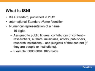 What Is ISNI
• ISO Standard, published in 2012
• International Standard Name Identifier
• Numerical representation of a name
– 16 digits
– Assigned to public figures, contributors of content –
researchers, authors, musicians, actors, publishers,
research institutions – and subjects of that content (if
they are people or institutions).
– Example: 0000 0004 1029 5439
 