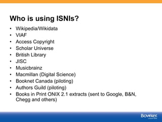 Who is using ISNIs?
• Wikipedia/Wikidata
• VIAF
• Access Copyright
• Scholar Universe
• British Library
• JISC
• Musicbrainz
• Macmillan (Digital Science)
• Booknet Canada (piloting)
• Authors Guild (piloting)
• Books in Print ONIX 2.1 extracts (sent to Google, B&N,
Chegg and others)
 