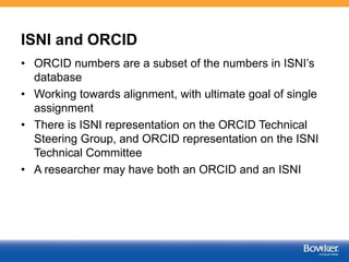 ISNI and ORCID
• ORCID numbers are a subset of the numbers in ISNI’s
database
• Working towards alignment, with ultimate goal of single
assignment
• There is ISNI representation on the ORCID Technical
Steering Group, and ORCID representation on the ISNI
Technical Committee
• A researcher may have both an ORCID and an ISNI
52
 