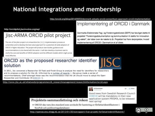 National integrations and membership
http://openaccess.blogg.kb.se/2013/01/30/slutrapport-fran-projekt-forfattarindentifikatorer/
http://www.jisc.ac.uk/whatwedo/programmes/di_researchmanagement/researchinformation/orcid.aspx
http://orcid.org/blog/2014/09/03/denmark-adopts-orcid-consortium-approach-orcid-implementation
http://orcidpilot.jiscinvolve.org/wp/
 
