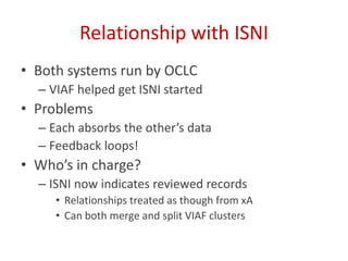 Relationship with ISNI
• Both systems run by OCLC
– VIAF helped get ISNI started
• Problems
– Each absorbs the other’s data
– Feedback loops!
• Who’s in charge?
– ISNI now indicates reviewed records
• Relationships treated as though from xA
• Can both merge and split VIAF clusters
 