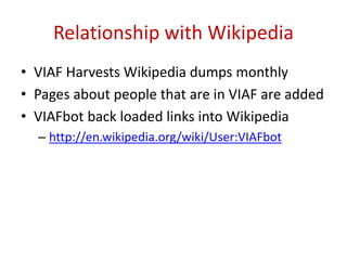 Relationship with Wikipedia
• VIAF Harvests Wikipedia dumps monthly
• Pages about people that are in VIAF are added
• VIAFbot back loaded links into Wikipedia
– http://en.wikipedia.org/wiki/User:VIAFbot
 