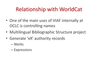 Relationship with WorldCat
• One of the main uses of VIAF internally at
OCLC is controlling names
• Multilingual Bibliographic Structure project
• Generate ‘xR’ authority records
– Works
– Expressions
 
