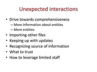 Unexpected interactions
• Drive towards comprehensiveness
– More information about entities
– More entities
• Importing other files
• Keeping up with updates
• Recognizing source of information
• What to trust
• How to leverage limited staff
 