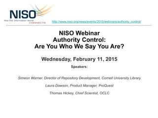 NISO Webinar
Authority Control:
Are You Who We Say You Are?
Wednesday, February 11, 2015
Speakers:
Simeon Warner, Director of Repository Development, Cornell University Library
Laura Dawson, Product Manager, ProQuest
Thomas Hickey, Chief Scientist, OCLC
http://www.niso.org/news/events/2015/webinars/authority_control/
 