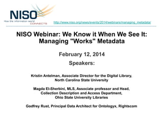http://www.niso.org/news/events/2014/webinars/managing_metadata/

NISO Webinar: We Know it When We See It:
Managing "Works" Metadata
February 12, 2014
Speakers:
Kristin Antelman, Associate Director for the Digital Library,
North Carolina State University
Magda El-Sherbini, MLS, Associate professor and Head,
Collection Description and Access Department,
Ohio State University Libraries
Godfrey Rust, Principal Data Architect for Ontologyx, Rightscom

 