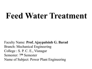 Feed Water Treatment
Faculty Name: Prof. Ajaypalsinh G. Barad
Branch: Mechanical Engineering
College : S. P. C. E., Visnagar
Semester: 7th Semester
Name of Subject: Power Plant Engineering
 