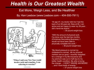 Health is Our Greatest Wealth Eat More, Weigh Less, and Be Healthier “ At age 47, my doctor told me I had the  back of an 85-year-old. Now at 55, I am active and am happy to wear my 26-year- old’s hand-me downs.” –  30 pound weight loss “ With the amount of physical work  I've done over the last two months  (Christmas Decorating Business), I  would not have been able to  physically complete the work.”  –  36 pound weight loss “ My blood pressure is normal my  cholesterol is normal...All my physical  markers are so good. I recently reapplied  for a change in my life insurance and  my premium was cut in half due to my  better health condition. My wife is loving  the change.....I DON&quot;T SNORE ANYMORE! ....and I have loads of energy.”  –  37 pound weight loss  By: Ken Leebow (www.Leebow.com – 404-550-7911) 