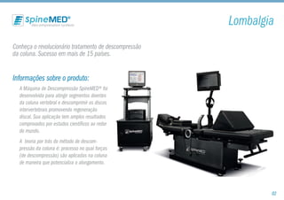 Conheça o revolucionário tratamento de descompressão
da coluna. Sucesso em mais de 15 países.
Informações sobre o produto:
A Máquina de Descompressão SpineMED® foi
desenvolvida para atingir segmentos doentes
da coluna vertebral e descomprimir os discos
intervertebrais promovendo regeneração
discal. Sua aplicação tem amplos resultados
comprovados por estudos científicos ao redor
do mundo.
A teoria por trás do método de descom-
pressão da coluna é: processo no qual forças
(de descompressão) são aplicadas na coluna
de maneira que potencializa o alongamento.
Lombalgia
02
 