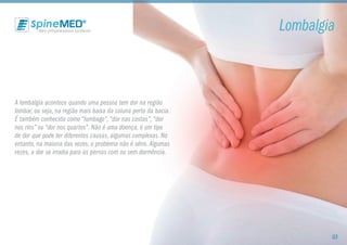 A lombalgia acontece quando uma pessoa tem dor na região
lombar, ou seja, na região mais baixa da coluna perto da bacia.
É também conhecida como “lumbago”,“dor nas costas”,“dor
nos rins” ou “dor nos quartos”. Não é uma doença, é um tipo
de dor que pode ter diferentes causas, algumas complexas. No
entanto, na maioria das vezes, o problema não é sério.Algumas
vezes, a dor se irradia para as pernas com ou sem dormência.
Lombalgia
03
 