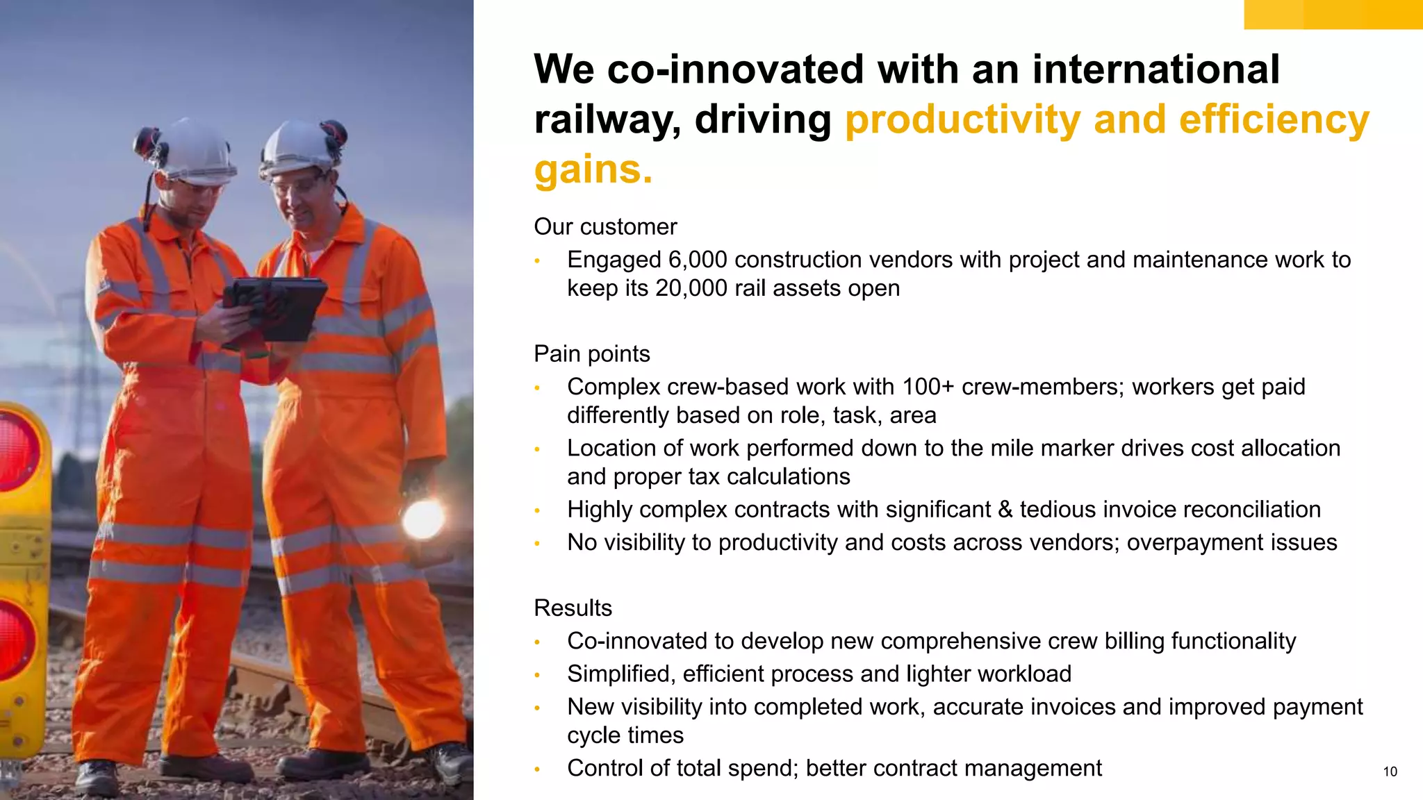 © 2018 SAP SE or an SAP affiliate company. All rights reserved. 10
We co-innovated with an international
railway, driving productivity and efficiency
gains.
Our customer
• Engaged 6,000 construction vendors with project and maintenance work to
keep its 20,000 rail assets open
Pain points
• Complex crew-based work with 100+ crew-members; workers get paid
differently based on role, task, area
• Location of work performed down to the mile marker drives cost allocation
and proper tax calculations
• Highly complex contracts with significant & tedious invoice reconciliation
• No visibility to productivity and costs across vendors; overpayment issues
Results
• Co-innovated to develop new comprehensive crew billing functionality
• Simplified, efficient process and lighter workload
• New visibility into completed work, accurate invoices and improved payment
cycle times
• Control of total spend; better contract management
 