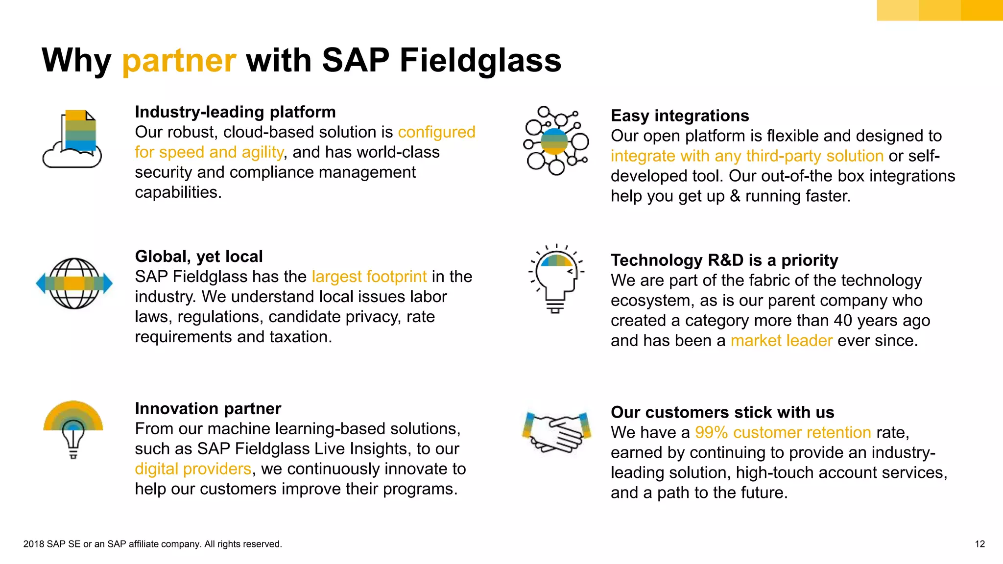 © 2018 SAP SE or an SAP affiliate company. All rights reserved. 12
Industry-leading platform
Our robust, cloud-based solution is configured
for speed and agility, and has world-class
security and compliance management
capabilities.
Easy integrations
Our open platform is flexible and designed to
integrate with any third-party solution or self-
developed tool. Our out-of-the box integrations
help you get up & running faster.
Why partner with SAP Fieldglass?
Global, yet local
SAP Fieldglass has the largest footprint in the
industry. We understand local issues labor
laws, regulations, candidate privacy, rate
requirements and taxation.
Innovation partner
From our machine learning-based solutions,
such as SAP Fieldglass Live Insights, to our
digital providers, we continuously innovate to
help our customers improve their programs.
Technology R&D is a priority
We are part of the fabric of the technology
ecosystem, as is our parent company who
created a category more than 40 years ago
and has been a market leader ever since.
Our customers stick with us
We have a 99% customer retention rate,
earned by continuing to provide an industry-
leading solution, high-touch account services,
and a path to the future.
 