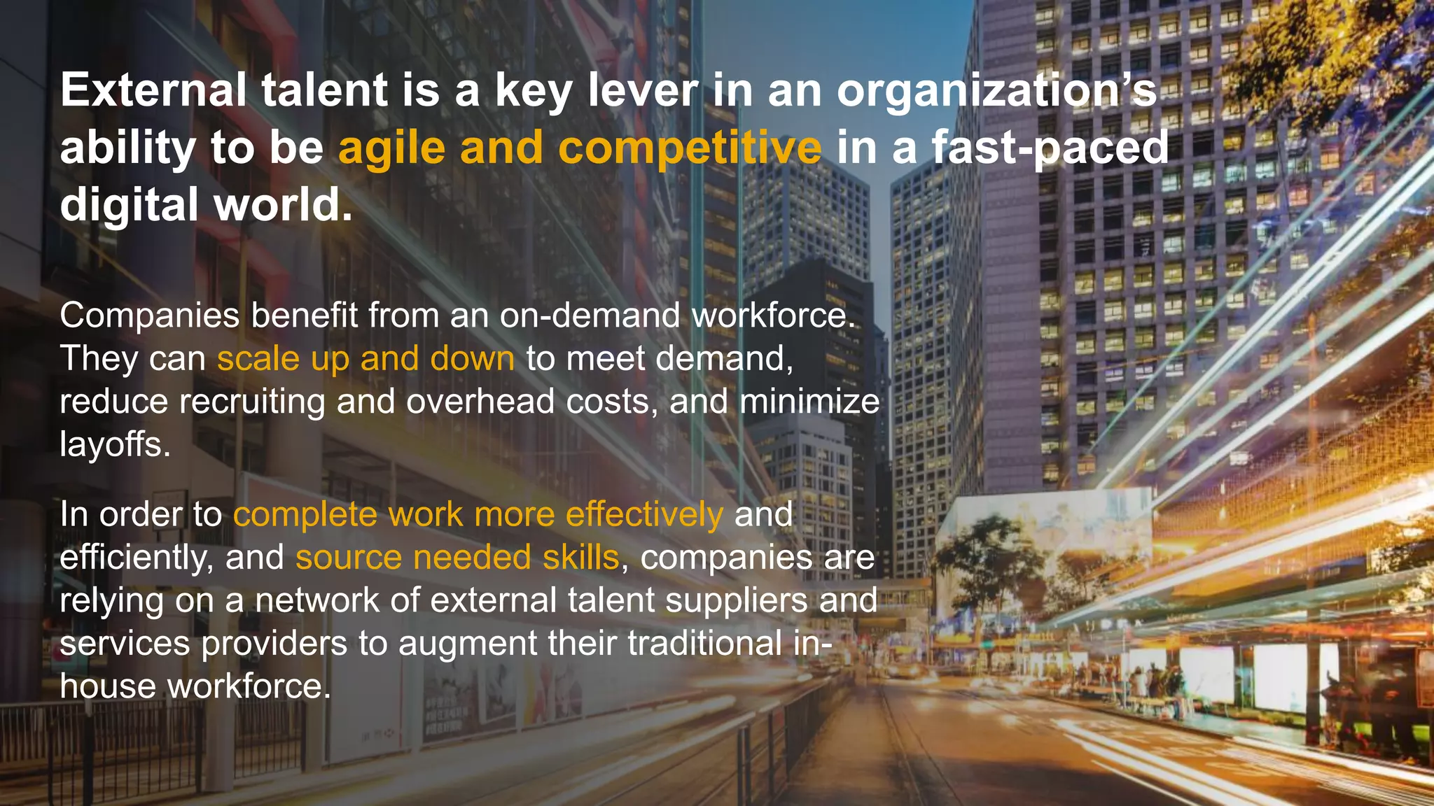 © 2018 SAP SE or an SAP affiliate company. All rights reserved. 3
External talent is a key lever in an organization’s
ability to be agile and competitive in a fast-paced
digital world.
Companies benefit from an on-demand workforce.
They can scale up and down to meet demand,
reduce recruiting and overhead costs, and minimize
layoffs.
In order to complete work more effectively and
efficiently, and source needed skills, companies are
relying on a network of external talent suppliers and
services providers to augment their traditional in-
house workforce.
 