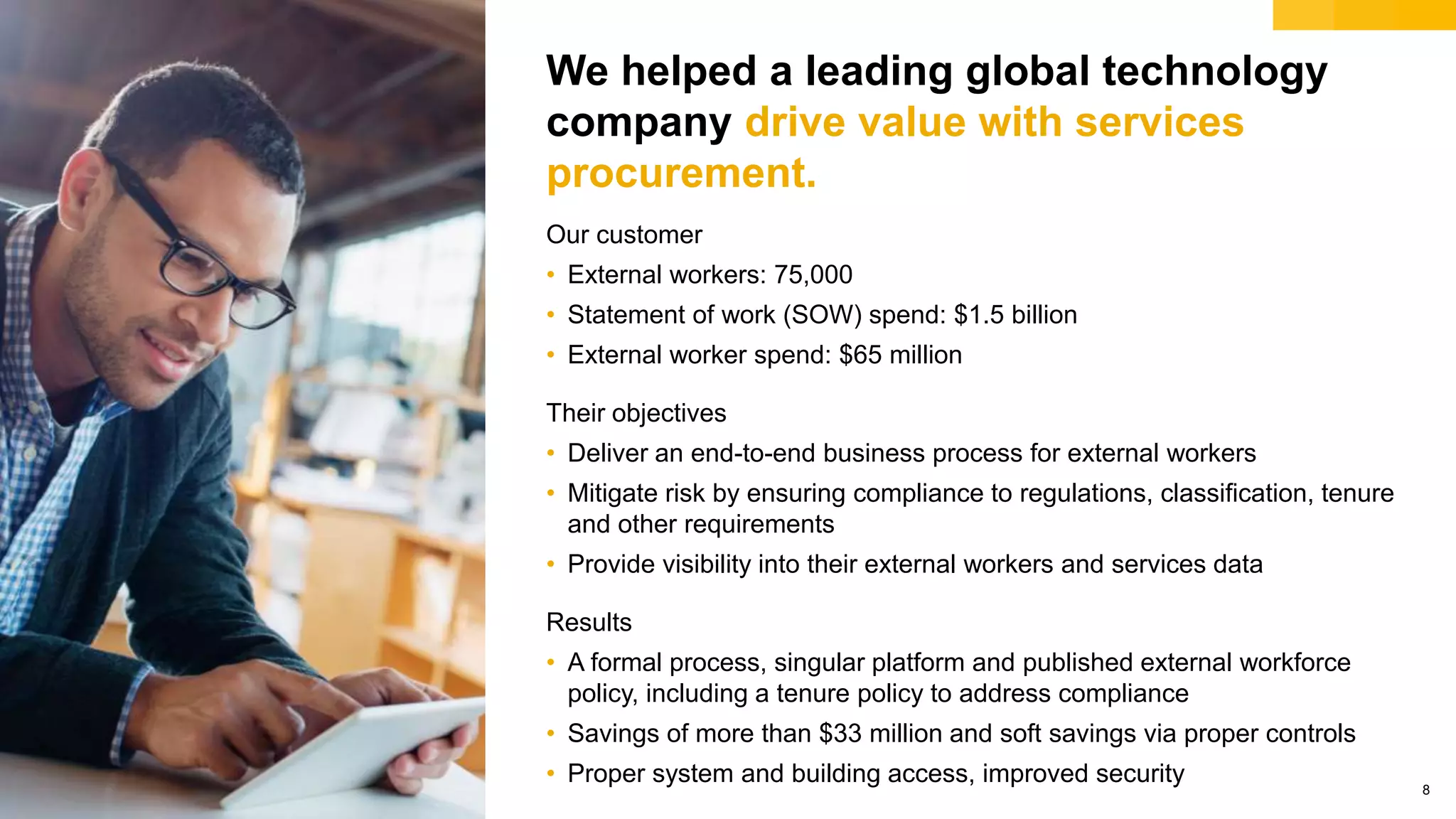 © 2018 SAP SE or an SAP affiliate company. All rights reserved. 8
We helped a leading global technology
company drive value with services
procurement.
Our customer
• External workers: 75,000
• Statement of work (SOW) spend: $1.5 billion
• External worker spend: $65 million
Their objectives
• Deliver an end-to-end business process for external workers
• Mitigate risk by ensuring compliance to regulations, classification, tenure
and other requirements
• Provide visibility into their external workers and services data
Results
• A formal process, singular platform and published external workforce
policy, including a tenure policy to address compliance
• Savings of more than $33 million and soft savings via proper controls
• Proper system and building access, improved security
 