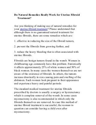 Do Natural Remedies Really Work for Uterine Fibroid
Treatment?
Are you thinking of making use of natural remedies for
your uterine fibroid treatment? Please understand that
although there is no guaranteed natural treatment for
uterine fibroids, there are some remedies which are:
1. effective in reducing the size of the fibroid tumors,
2. prevent the fibroids from growing further, and
3. reduce the heavy bleeding that is often associated with
uterine fibroids.
Fibroids are benign tumors found in the womb. Women in
childbearing age commonly have this problem. Statistically
it affects approximately 25% of white women and 50% of
black women. In many cases the women themselves are not
aware of the existence of fibroids. In others, the tumors
increase drastically in size causing pain and swelling of the
abdomen. Such women look pregnant in their appearance
and experience heavy and painful periods.
The standard medical treatment for uterine fibroids
prescribed by doctors is usually a surgery or hysterectomy
which is complete removal of the womb. In some cases
myomectomy is also recommended in which only the
fibroids themselves are removed. In case this method of
uterine fibroid treatment is successful, the woman in
question can consider having a child even after
myomectomy.
 