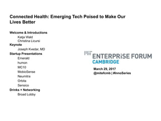 Connected Health: Emerging Tech Poised to Make Our
Lives Better
Welcome & Introductions
Katja Wald
Christina Licursi
Keynote
Joseph Kvedar, MD
Startup Presentations
Emerald
humon
MC10
MobioSense
Neumitra
Orbita
Sensico
Drinks + Networking
Broad Lobby
March 29, 2017
@mitefcmb | #InnoSeries
 