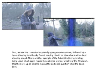 Next, we see the character apparently typing on some device, followed by a
beam shooting into the sky from it causing him to be blown back with a loud
shooting sound. This is another example of the futuristic alien technology
being used, which again makes the audience wonder what year the film is set.
This then sets up an enigma making the audience question what the beam
does.
 