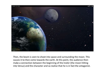 Then, the beam is seen to shoot into space and surrounding the moon. This
causes it to then come towards the earth. At this point, the audience then
make a connection between the beginning of the trailer (the moon hitting
into Venus) and the character and so realise that he is in fact the antagonist.
 