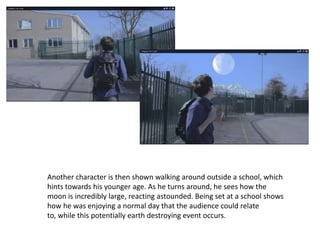 Another character, who is later revealed to be the protagonist, is then
shown walking around outside a school, which hints towards his younger
age. As he turns around, he sees how the moon is incredibly
large, reacting astounded. Being set at a school shows how he was
enjoying a normal day that the audience could relate to, while this
potentially earth destroying event occurs.
 