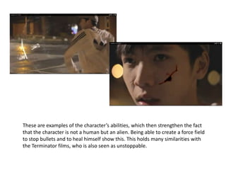 These are examples of the character’s abilities, which then strengthen the fact
that the character is not a human but an alien. Being able to create a force field
to stop bullets and to heal himself show this. This holds many similarities with
the Terminator films, who is also seen as unstoppable.
 